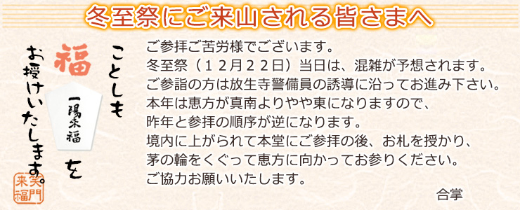 【冬至祭 一陽来福 お札】ご参拝ご苦労様でございます。冬至祭（１２月２２日）当日は、混雑が予想されます。ご参詣の方は放生寺警備員の誘導に沿ってお進み下さい。本年は恵方が真南よりやや東になりますので、昨年と参拝の順序が逆になります。境内に上がられて本堂にご参拝の後、お札を授かり、茅の輪をくぐって恵方に向かってお参りください。ご協力お願いいたします。